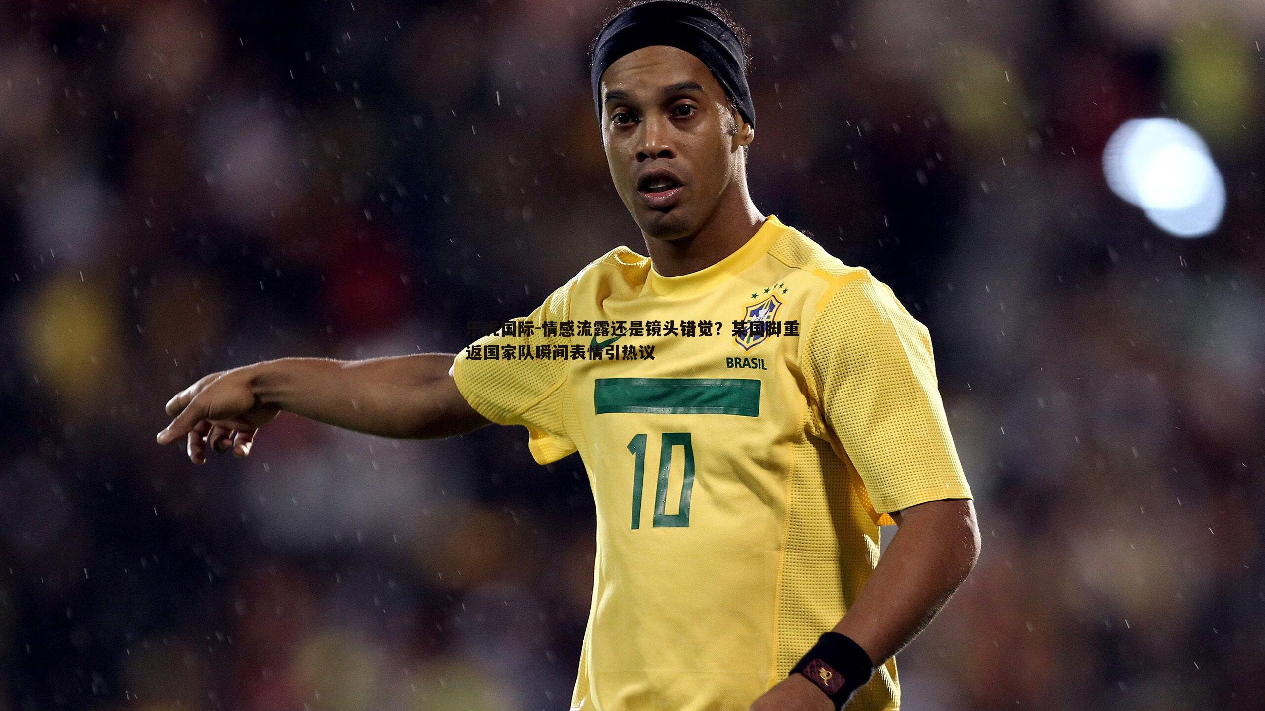 情感流露还是镜头错觉?某国脚重返国家队瞬间表情引热议